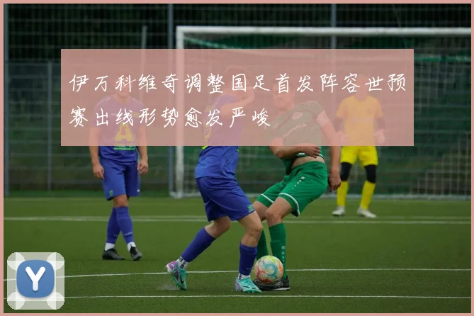 伊万科维奇调整国足首发阵容世预赛出线形势愈发严峻