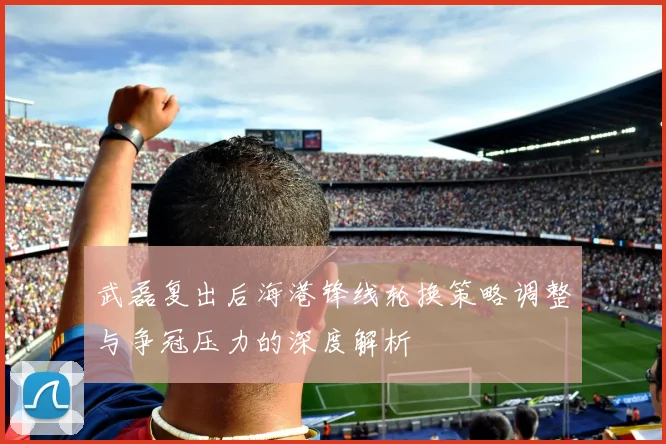 武磊复出后海港锋线轮换策略调整与争冠压力的深度解析