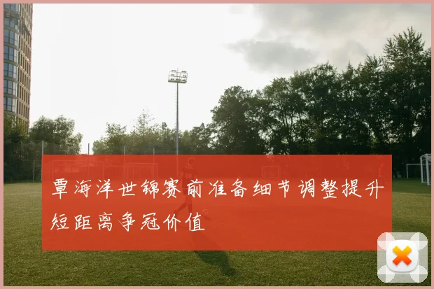 覃海洋世锦赛前准备细节调整提升短距离争冠价值