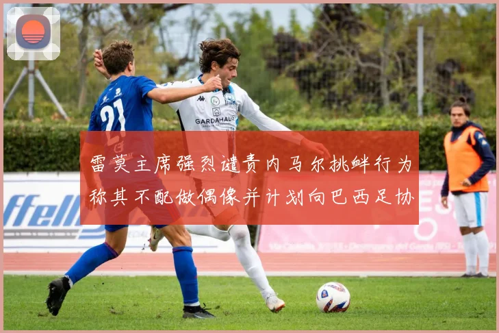 雷莫主席强烈谴责内马尔挑衅行为称其不配做偶像并计划向巴西足协投诉