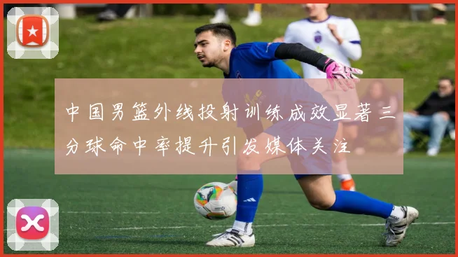 中国男篮外线投射训练成效显著三分球命中率提升引发媒体关注