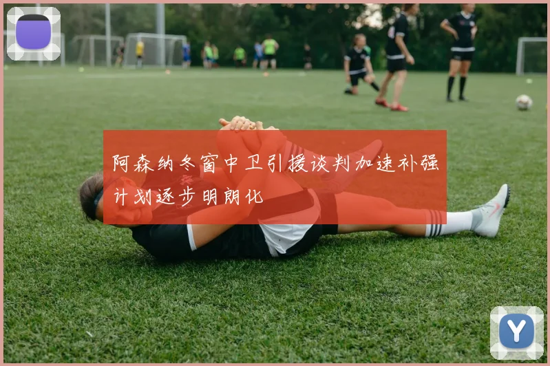 阿森纳冬窗中卫引援谈判加速补强计划逐步明朗化